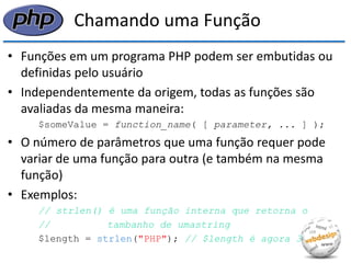 Chamando uma Função 
•Funções em um programa PHP podem ser embutidas ou definidas pelo usuário 
•Independentemente da origem, todas as funções são avaliadas da mesma maneira: 
$someValue = function_name( [ parameter, ... ] ); 
•O número de parâmetros que uma função requer pode variar de uma função para outra (e também na mesma função) 
•Exemplos: 
// strlen() é uma função interna que retorna o 
// tambanho de umastring 
$length = strlen("PHP"); // $length é agora 3  
