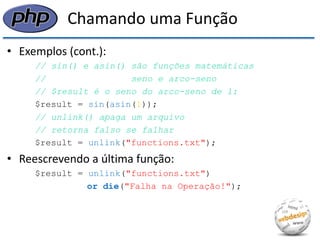 Chamando uma Função 
•Exemplos (cont.): 
// sin() e asin() são funções matemáticas 
// seno e arco-seno 
// $result é o seno do arco-seno de 1: 
$result = sin(asin(1)); 
// unlink() apaga um arquivo 
// retorna falso se falhar 
$result = unlink("functions.txt"); 
•Reescrevendo a última função: 
$result = unlink("functions.txt") 
or die("Falha na Operação!");  