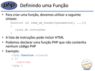Definindo uma Função 
•Para criar uma função, devemos utilizar a seguinte sintaxe: 
function [&] nome_da_função([parametros[, ...]]) 
{ 
lista de instruções 
} 
•A lista de instruções pode incluir HTML 
•Podemos declarar uma função PHP que não contenha nenhum código PHP 
•Exemplo: 
<?php function column() 
{ ?> 
<td></td> 
<?php }  