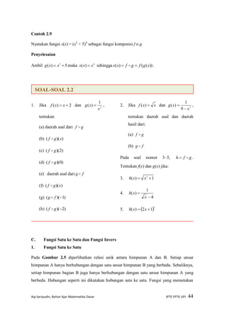 Aip Saripudin, Bahan Ajar Matematika Dasar JPTE FPTK UPI 44
Contoh 2.9
Nyatakan fungsi s(x) = (x2
+ 5)4
sebagai fungsi komposisi f o g.
Penyelesaian
Ambil 5)( 2
 xxg maka 4
)( xxs  sehingga ))(()( xgfgfxs   .
1. Jika 2)(  xxf dan 2
1
)(
x
xg  ,
tentukan
(a) daerah asal dari gf 
(b) ))(( xgf 
(c) )2)(( gf 
(d) )0)(( gf 
(e) daerah asal dari fg 
(f) ))(( xgf 
(g) )1)(( fg 
(h) )2)(( gf 
2. Jika xxf )( dan 2
9
1
)(
x
xg

 ,
tentukan daerah asal dan daerah
hasil dari:
(a) gf 
(b) fg 
Pada soal nomor 3–5, gfh  .
Tentukan f(x) dan g(x) jika:
3. 1)( 2
 xxh
4.
4
1
)(


x
xh
5.  5
12)(  xxh
C. Fungsi Satu ke Satu dan Fungsi Invers
1. Fungsi Satu ke Satu
Pada Gambar 2.5 diperlihatkan relasi unik antara himpunan A dan B. Setiap unsur
himpunan A hanya berhubungan dengan satu unsur himpunan B yang berbeda. Sebaliknya,
setiap himpunan bagian B juga hanya berhubungan dengan satu unsur himpunan A yang
berbeda. Hubungan seperti ini dikatakan hubungan satu ke satu. Fungsi yang memetakan
SOAL-SOAL 2.2
 