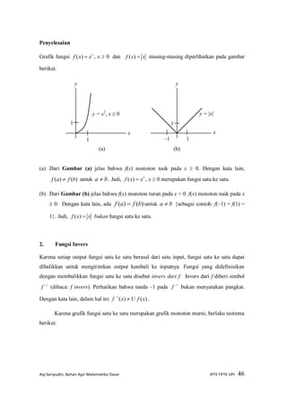 Aip Saripudin, Bahan Ajar Matematika Dasar JPTE FPTK UPI 46
Penyelesaian
Grafik fungsi 2
)( xxf  , x  0 dan xxf )( masing-masing diperlihatkan pada gambar
berikut.
(a) Dari Gambar (a) jelas bahwa f(x) monoton naik pada x  0. Dengan kata lain,
)()( bfaf  untuk ba  . Jadi, 2
)( xxf  , x  0 merupakan fungsi satu ke satu.
(b) Dari Gambar (b) jelas bahwa f(x) monoton turun pada x < 0. f(x) monoton naik pada x
 0. Dengan kata lain, ada )()( bfaf  untuk ba  {sebagai contoh: f(–1) = f(1) =
1}. Jadi, xxf )( bukan fungsi satu ke satu.
2. Fungsi Invers
Karena setiap output fungsi satu ke satu berasal dari satu input, fungsi satu ke satu dapat
dibalikkan untuk mengirimkan output kembali ke inputnya. Fungsi yang didefinisikan
dengan membalikkan fungsi satu ke satu disebut invers dari f. Invers dari f diberi simbol
1
f (dibaca: f invers). Perhatikan bahwa tanda –1 pada 1
f bukan menyatakan pangkat.
Dengan kata lain, dalam hal ini )(/1)(1
xfxf 
.
Karena grafik fungsi satu ke satu merupakan grafik monoton murni, berlaku teorema
berikut.
x
1
1
y
y = x2
, x  0
x
1
1
y
y = |x|
–1
(a) (b)
 