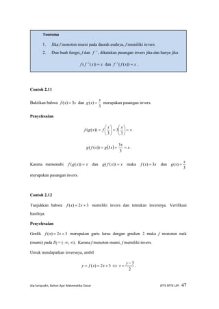 Aip Saripudin, Bahan Ajar Matematika Dasar JPTE FPTK UPI 47
Contoh 2.11
Buktikan bahwa xxf 3)(  dan
3
)(
x
xg  merupakan pasangan invers.
Penyelesaian
x
xx
fxgf 












3
3
3
))(( .
  x
x
xgxfg 
3
3
3))(( .
Karena memenuhi xxgf ))(( dan xxfg ))(( maka xxf 3)(  dan
3
)(
x
xg 
merupakan pasangan invers.
Contoh 2.12
Tunjukkan bahwa 32)(  xxf memiliki invers dan tentukan inversnya. Verifikasi
hasilnya.
Penyelesaian
Grafik 32)(  xxf merupakan garis lurus dengan gradien 2 maka f monoton naik
(murni) pada Df = (–, ). Karena f monoton murni, f memiliki invers.
Untuk mendapatkan inversnya, ambil
32)(  xxfy 
2
3

y
x .
Teorema
1. Jika f monoton murni pada daerah asalnya, f memiliki invers.
2. Dua buah fungsi, f dan 1
f , dikatakan pasangan invers jika dan hanya jika
xxff 
))(( 1
dan xxff 
))((1
.
3.
 