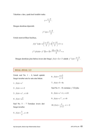 Aip Saripudin, Bahan Ajar Matematika Dasar JPTE FPTK UPI 48
Tukarkan x dan y pada hasil terakhir maka
2
3

x
y .
Dengan demikian diperoleh
2
3
)(1 
 x
xf .
Untuk memverifikasi hasilnya,
x
xx
fxff 




 





 

3
2
3
2
2
3
))(( 1
  x
x
xfxff 

 
2
3)32(
32))(( 11
Dengan demikian jelas bahwa invers dari fungsi 32)(  xxf adalah
2
3
)(1 
 x
xf .
Untuk soal No. 1 – 4, kenali apakah
fungsi tersebut satu ke satu atau bukan.
1. 2
)( xxf 
2. 2)(  xxf
3. 3
)( xxf  , 0x
4. xxf )(
Soal No. 5 – 7 Tentukan invers dari
fungsi tersebut.
5.
x
xf
1
)(  , 0x
6.
2
3
)(



x
x
xf
7. xxf 45)( 
Soal No. 8 – 10, tentukan )2(1
f jika
8. 0,1)( 2
 xxxf
9. 0,)( 3/2
 xxxf
10. 2,
2
)( 

 x
x
x
xf
SOAL-SOAL 2.3
 