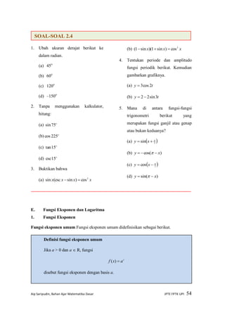 Aip Saripudin, Bahan Ajar Matematika Dasar JPTE FPTK UPI 54
1. Ubah ukuran derajat berikut ke
dalam radian.
(a) 45o
(b) 60o
(c) 120o
(d) –150o
2. Tanpa menggunakan kalkulator,
hitung:
(a) o
75sin
(b) o
225cos
(c) o
15tan
(d) o
15csc
3. Buktikan bahwa
(a) xxxx 2
cos)sin(cscsin 
(b) xxx 2
cos)sin1)(sin1( 
4. Tentukan periode dan amplitudo
fungsi periodik berikut. Kemudian
gambarkan grafiknya.
(a) ty 2cos3
(b) ty 3sin22
5. Mana di antara fungsi-fungsi
trigonometri berikut yang
merupakan fungsi ganjil atau genap
atau bukan keduanya?
(a)  2sin 
 xy
(b) )cos( xy  
(c)  2cos 
 xy
(d) )sin( xy  
E. Fungsi Eksponen dan Logaritma
1. Fungsi Eksponen
Fungsi eksponen umum Fungsi eksponen umum didefinisikan sebagai berikut.
Definisi fungsi eksponen umum
Jika a > 0 dan a  R, fungsi
x
axf )(
disebut fungsi eksponen dengan basis a.
SOAL-SOAL 2.4
 