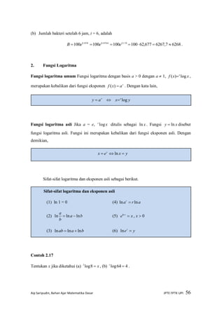 Aip Saripudin, Bahan Ajar Matematika Dasar JPTE FPTK UPI 56
(b) Jumlah bakteri setelah 6 jam, t = 6, adalah
62687,6267677,62100100100100 138,46693,0693,0
 
eeeB t
.
2. Fungsi Logaritma
Fungsi logaritma umum Fungsi logaritma dengan basis a > 0 dengan a  1, xxf a
log)(  ,
merupakan kebalikan dari fungsi eksponen x
axf )( . Dengan kata lain,
Fungsi logaritma asli Jika a = e, xe
log ditulis sebagai xln . Fungsi xy ln disebut
fungsi logaritma asli. Fungsi ini merupakan kebalikan dari fungsi eksponen asli. Dengan
demikian,
Sifat-sifat logaritma dan eksponen asli sebagai berikut.
Contoh 2.17
Tentukan x jika diketahui (a) x8log2
, (b) 464log x
.
Sifat-sifat logaritma dan eksponen asli
(1) ln 1 = 0 (4) arar
lnln 
(2) ba
b
a
lnlnln  (5) xe x
ln
, x  0
(3) baab lnlnln  (6) yey
ln
yxex y
 ln
x
ay   yx a
log
 