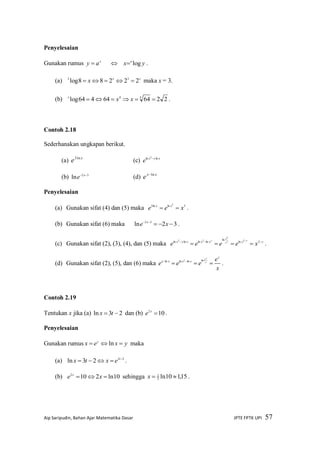 Aip Saripudin, Bahan Ajar Matematika Dasar JPTE FPTK UPI 57
Penyelesaian
Gunakan rumus x
ay   yx a
log .
(a) xx
x 22288log 32
 maka x = 3.
(b) 226464464log 44
 xxx
.
Contoh 2.18
Sederhanakan ungkapan berikut.
(a) x
e ln3
(c) xyx
e lnln 2

(b) 32
ln  x
e (d) xx
e ln
Penyelesaian
(a) Gunakan sifat (4) dan (5) maka 3lnln3 3
xee xx
 .
(b) Gunakan sifat (6) maka 32ln 32

xe x
.
(c) Gunakan sifat (2), (3), (4), dan (5) maka yxxxxyx
xeeee
yyx
x
y



2ln
ln
lnlnlnln 2
2
22
.
(d) Gunakan sifat (2), (5), dan (6) maka
x
e
eee
x
xexx x
xex
  lnlnlnln
.
Contoh 2.19
Tentukan x jika (a) 23ln  tx dan (b) 102
x
e .
Penyelesaian
Gunakan rumus yxex y
 ln maka
(a) 23
23ln 
 t
extx .
(b) 10ln2102
 xe x
sehingga 15,110ln2
1
x .
 