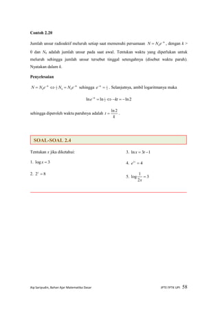 Aip Saripudin, Bahan Ajar Matematika Dasar JPTE FPTK UPI 58
Contoh 2.20
Jumlah unsur radioaktif meluruh setiap saat memenuhi persamaan kt
eNN 
 0
, dengan k >
0 dan N0 adalah jumlah unsur pada saat awal. Tentukan waktu yang diperlukan untuk
meluruh sehingga jumlah unsur tersebut tinggal setengahnya (disebut waktu paruh).
Nyatakan dalam k.
Penyelesaian
ktkt
eNNeNN 
 002
1
0
sehingga 2
1
kt
e . Selanjutnya, ambil logaritmanya maka
2lnlnln 2
1

kte kt
sehingga diperoleh waktu paruhnya adalah
k
t
2ln
 .
Tentukan x jika diketahui:
1. 3log x
2. 82 x
3. 13ln  tx
4. 43
x
e
5. 3
2
1
log 
x
SOAL-SOAL 2.4
 