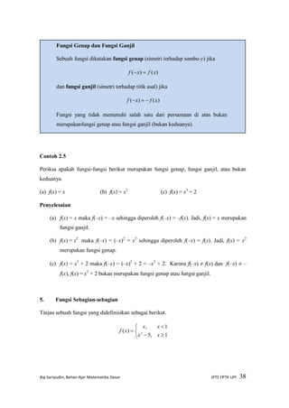 Aip Saripudin, Bahan Ajar Matematika Dasar JPTE FPTK UPI 38
Contoh 2.5
Periksa apakah fungsi-fungsi berikut merupakan fungsi genap, fungsi ganjil, atau bukan
keduanya.
(a) f(x) = x (b) f(x) = x2
(c) f(x) = x3
+ 2
Penyelesaian
(a) f(x) = x maka f(–x) = –x sehingga diperoleh f(–x) = –f(x). Jadi, f(x) = x merupakan
fungsi ganjil.
(b) f(x) = x2
maka f(–x) = (–x)2
= x2
sehingga diperoleh f(–x) = f(x). Jadi, f(x) = x2
merupakan fungsi genap.
(c) f(x) = x3
+ 2 maka f(–x) = (–x)3
+ 2 = –x3
+ 2. Karena f(–x)  f(x) dan f(–x)  –
f(x), f(x) = x3
+ 2 bukan merupakan fungsi genap atau fungsi ganjil.
5. Fungsi Sebagian-sebagian
Tinjau sebuah fungsi yang didefinisikan sebagai berikut.






1,5
1,
)( 2
xx
xx
xf
Fungsi Genap dan Fungsi Ganjil
Sebuah fungsi dikatakan fungsi genap (simetri terhadap sumbu-y) jika
)()( xfxf 
dan fungsi ganjil (simetri terhadap titik asal) jika
)()( xfxf 
Fungsi yang tidak memenuhi salah satu dari persamaan di atas bukan
merupakanfungsi genap atau fungsi ganjil (bukan keduanya).
 