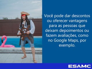 Você pode dar descontos
ou oferecer vantagens
para as pessoas que
deixam depoimentos ou
fazem avaliações, como
no Google Maps, por
exemplo.
 