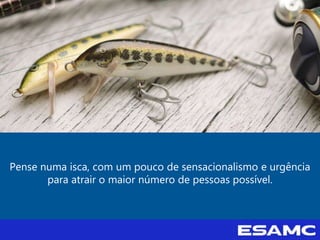 Pense numa isca, com um pouco de sensacionalismo e urgência
para atrair o maior número de pessoas possível.
 