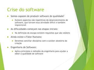 Crise do software
 Somos capazes de produzir software de qualidade?
 Existem aspectos não repetitivos do desenvolvimento de
software, que tornam essa atividade difícil e também
imprevisível
 As dificuldades começam nas etapas iniciais:
 Na definição do escopo existem requisitos que são voláteis
 Ainda existe o Fator Humano:
 Devemos conciliar disciplina com o caráter aleatório da
criação
 Engenharia de Software:
 Aplica princípios e métodos da engenharia para ajudar a
obter a qualidade de software
 