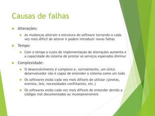 Causas de falhas
 Alterações:
 As mudanças alteram a estrutura do software tornando-o cada
vez mais difícil de alterar e podem introduzir novas falhas
 Tempo:
 Com o tempo o custo de implementação de alterações aumenta e
a capacidade do sistema de prestar os serviços esperados diminui
 Complexidade:
 O desenvolvimento é complexo e, normalmente, um único
desenvolvedor não é capaz de entender o sistema como um todo
 Os softwares estão cada vez mais difíceis de utilizar (janelas,
eventos, leis, necessidades conflitantes, etc.)
 Os softwares estão cada vez mais difíceis de entender devido a
códigos mal documentados ou incompreensíveis
 