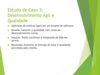 Estudo de Caso 3:
Desenvolvimento Ágil e
Qualidade
 Aplicação de práticas ágeis em um projeto de software.
 Desafio: Garantir a qualidade com ciclos de
desenvolvimento curtos
 Solução: Testes contínuos e integração de SQA nas
sprints
 Resultado: Aumento da entrega de valor e qualidade
percebida pelo cliente.
 
