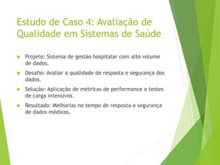 Estudo de Caso 4: Avaliação de
Qualidade em Sistemas de Saúde
 Projeto: Sistema de gestão hospitalar com alto volume
de dados.
 Desafio: Avaliar a qualidade de resposta e segurança dos
dados.
 Solução: Aplicação de métricas de performance e testes
de carga intensivos.
 Resultado: Melhorias no tempo de resposta e segurança
de dados médicos.
 