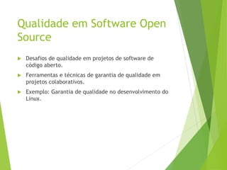 Qualidade em Software Open
Source
 Desafios de qualidade em projetos de software de
código aberto.
 Ferramentas e técnicas de garantia de qualidade em
projetos colaborativos.
 Exemplo: Garantia de qualidade no desenvolvimento do
Linux.
 