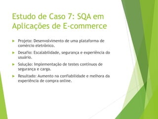 Estudo de Caso 7: SQA em
Aplicações de E-commerce
 Projeto: Desenvolvimento de uma plataforma de
comércio eletrônico.
 Desafio: Escalabilidade, segurança e experiência do
usuário.
 Solução: Implementação de testes contínuos de
segurança e carga.
 Resultado: Aumento na confiabilidade e melhora da
experiência de compra online.
 