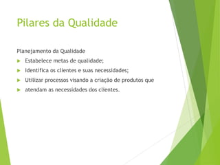 Pilares da Qualidade
Planejamento da Qualidade
 Estabelece metas de qualidade;
 Identifica os clientes e suas necessidades;
 Utilizar processos visando a criação de produtos que
 atendam as necessidades dos clientes.
 