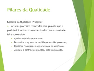 Pilares da Qualidade
Garantia da Qualidade (Processos)
➢ Inclui os processos requeridos para garantir que o
produto irá satisfazer as necessidades para as quais ele
foi empreendido;
▪ Ajuda a estabelecer processos;
▪ Determina programas de medida para avaliar processos;
▪ Identifica fraquezas em um processo e os aperfeiçoa;
▪ Avalia se o controle de qualidade está funcionando.
 