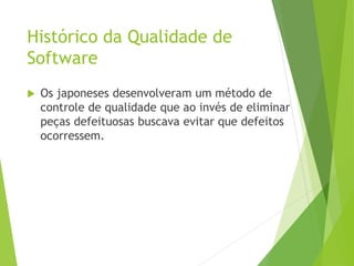 Histórico da Qualidade de
Software
 Os japoneses desenvolveram um método de
controle de qualidade que ao invés de eliminar
peças defeituosas buscava evitar que defeitos
ocorressem.
 