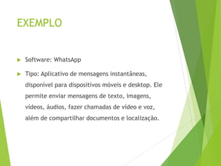 EXEMPLO
 Software: WhatsApp
 Tipo: Aplicativo de mensagens instantâneas,
disponível para dispositivos móveis e desktop. Ele
permite enviar mensagens de texto, imagens,
vídeos, áudios, fazer chamadas de vídeo e voz,
além de compartilhar documentos e localização.
 