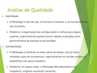 Análise de Qualidade
 Usabilidade:
 O WhatsApp é fácil de usar. A interface é intuitiva, e as funcionalidades
são acessíveis.
 Problema: A organização das configurações é confusa para alguns
usuários, especialmente quando buscam opções avançadas como
gerenciamento de backups ou privacidade.
 Confiabilidade:
 O WhatsApp é confiável na maior parte do tempo, mas já foram
relatados casos de travamentos, especialmente em versões antigas ou
dispositivos com pouca memória.
 Problema: Em alguns casos, o WhatsApp Web desconecta com
frequência, exigindo reconexão constante.
 