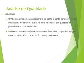 Análise de Qualidade
 Segurança:
 O WhatsApp implementa criptografia de ponta a ponta para proteger as
mensagens. No entanto, ele já foi alvo de críticas por questões de
privacidade e coleta de dados.
 Problema: A autenticação de dois fatores é opcional, o que deixa alguns
usuários vulneráveis a ataques de clonagem de conta.
 