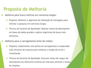 Proposta de Melhoria
 Melhoria para busca ineficaz em conversas longas:
 Proposta: Melhorar o algoritmo de indexação de mensagens para
otimizar a pesquisa em conversas longas.
 Técnica de Garantia de Qualidade: Realizar testes de desempenho
em bases de dados grandes e aplicar algoritmos de busca mais
eficientes.
 Melhoria para o carregamento lento de mídias:
 Proposta: Implementar uma prévia do carregamento e compressão
mais eficiente de arquivos para melhorar o tempo de envio e
visualização.
 Técnica de Garantia de Qualidade: Executar testes de carga e de
desempenho em diferentes cenários de rede para otimizar o tempo
de resposta.
 