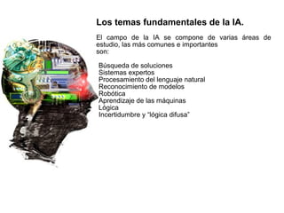 Los temas fundamentales de la IA.
El campo de la IA se compone de varias áreas de
estudio, las más comunes e importantes
son:
Búsqueda de soluciones
Sistemas expertos
Procesamiento del lenguaje natural
Reconocimiento de modelos
Robótica
Aprendizaje de las máquinas
Lógica
Incertidumbre y “lógica difusa”
 