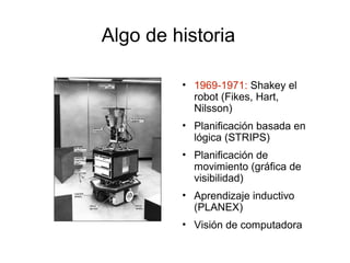 Algo de historia
• 1969-1971: Shakey el
robot (Fikes, Hart,
Nilsson)
• Planificación basada en
lógica (STRIPS)
• Planificación de
movimiento (gráfica de
visibilidad)
• Aprendizaje inductivo
(PLANEX)
• Visión de computadora
 
