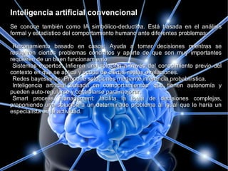 Inteligencia artificial convencionalInteligencia artificial convencional
Se conoce también como IA simbólico-deductiva. Está basada en el análisisSe conoce también como IA simbólico-deductiva. Está basada en el análisis
formal y estadístico del comportamiento humano ante diferentes problemas:formal y estadístico del comportamiento humano ante diferentes problemas:
Razonamiento basado en casos: Ayuda a tomar decisiones mientras seRazonamiento basado en casos: Ayuda a tomar decisiones mientras se
resuelven ciertos problemas concretos y aparte de que son muy importantesresuelven ciertos problemas concretos y aparte de que son muy importantes
requieren de un buen funcionamiento.requieren de un buen funcionamiento.
Sistemas expertos: Infieren una solución a través del conocimiento previo delSistemas expertos: Infieren una solución a través del conocimiento previo del
contexto en que se aplica y ocupa de ciertas reglas o relaciones.contexto en que se aplica y ocupa de ciertas reglas o relaciones.
Redes bayesianas: Propone soluciones mediante inferencia probabilística.Redes bayesianas: Propone soluciones mediante inferencia probabilística.
Inteligencia artificial basada en comportamientos: que tienen autonomía yInteligencia artificial basada en comportamientos: que tienen autonomía y
pueden auto-regularse y controlarse para mejorar.pueden auto-regularse y controlarse para mejorar.
Smart process management: facilita la toma de decisiones complejas,Smart process management: facilita la toma de decisiones complejas,
proponiendo una solución a un determinado problema al igual que lo haría unproponiendo una solución a un determinado problema al igual que lo haría un
especialista en la actividad.especialista en la actividad.
 