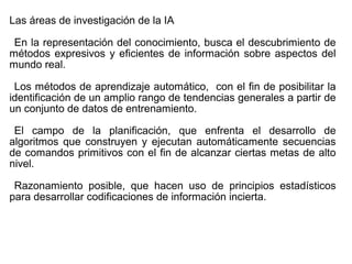 Las áreas de investigación de la IA
En la representación del conocimiento, busca el descubrimiento de
métodos expresivos y eficientes de información sobre aspectos del
mundo real.
Los métodos de aprendizaje automático, con el fin de posibilitar la
identificación de un amplio rango de tendencias generales a partir de
un conjunto de datos de entrenamiento.
El campo de la planificación, que enfrenta el desarrollo de
algoritmos que construyen y ejecutan automáticamente secuencias
de comandos primitivos con el fin de alcanzar ciertas metas de alto
nivel.
Razonamiento posible, que hacen uso de principios estadísticos
para desarrollar codificaciones de información incierta.
 