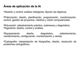 Áreas de aplicación de la IAÁreas de aplicación de la IA
Gestión y control: análisis inteligente, fijación de objetivos.
Fabricación: diseño, planificación, programación, monitorización,
control, gestión de proyectos, robótica y visión computarizada.
Educación: adiestramiento práctico, exámenes y diagnóstico.
Ingeniería: diseño, control y análisis.
Equipamiento: diseño, diagnóstico, adiestramiento,
mantenimiento, configuración, monitorización y ventas.
Cartografía: interpretación de fotografías, diseño, resolución de
problemas cartográficos.
 