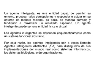 Un agente inteligente, es una entidad capaz de percibir su
entorno, procesar tales percepciones y responder o actuar en su
entorno de manera racional, es decir, de manera correcta y
tendiendo a maximizar un resultado esperado. Un agente
inteligente puede ser una entidad física o virtual.
Los agentes inteligentes se describen esquemáticamente como
un sistema funcional abstracto.
Por esta razón, los agentes inteligentes son a veces llamado
Agentes Inteligentes Abstractos (AIA) para distinguirlos de sus
implementaciones del mundo real como sistemas informáticos,
los sistemas biológicos, o de organizaciones.
 