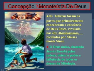 Concepção Monoteísta De Deus
Os hebreus foram os
povos que primeiramente
conceberam a existência
de Deus único, revelado
nos Dez Mandamentos,
recebidos por Moisés
monte Sinai.
 O Deus único, chamado
Jeová (Yaweh) pelos
judeus, detém o poder e
influência de todos os
deuses da Mitologia.
23:42
 