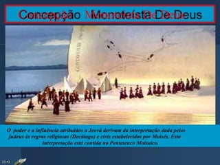 Concepção Monoteísta De Deus
O poder e a influência atribuídos a Jeová derivam da interpretação dada pelos
judeus às regras religiosas (Decálogo) e civis estabelecidas por Moisés. Esta
interpretação está contida no Pentateuco Moisaico.
23:42
 