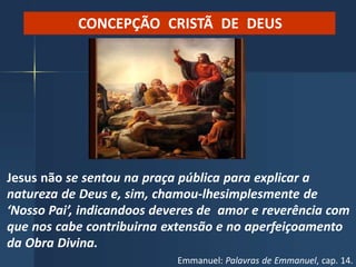 CONCEPÇÃO CRISTÃ DE DEUS
Jesus não se sentou na praça pública para explicar a
natureza de Deus e, sim, chamou-lhesimplesmente de
‘Nosso Pai’, indicandoos deveres de amor e reverência com
que nos cabe contribuirna extensão e no aperfeiçoamento
da Obra Divina.
Emmanuel: Palavras de Emmanuel, cap. 14.
 