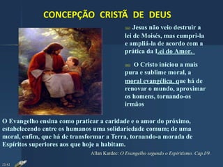 CONCEPÇÃO CRISTÃ DE DEUS
 Jesus não veio destruir a
lei de Moisés, mas cumpri-la
e ampliá-la de acordo com a
prática da Lei do Amor.
O Evangelho ensina como praticar a caridade e o amor do próximo,
estabelecendo entre os humanos uma solidariedade comum; de uma
moral, enfim, que há de transformar a Terra, tornando-a morada de
Espíritos superiores aos que hoje a habitam.
Allan Kardec: O Evangelho segundo o Espiritismo. Cap.I/9.
 O Cristo iniciou a mais
pura e sublime moral, a
moral evangélica, que há de
renovar o mundo, aproximar
os homens, tornando-os
irmãos
23:42
 