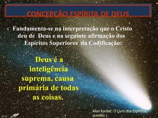 marta/2007
CONCEPÇÃO ESPÍRITA DE DEUS
Fundamenta-se na interpretação que o Cristo
deu de Deus e na seguinte afirmação dos
Espíritos Superiores da Codificação:
Deus é a
inteligência
suprema, causa
primária de todas
as coisas.
Allan Kardec: O Livro dos Espíritos,
questão 1.23:42
 