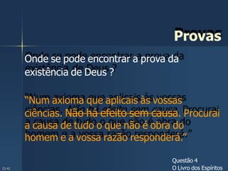 Provas
Onde se pode encontrar a prova da
existência de Deus ?
“Num axioma que aplicais às vossas
ciências. Não há efeito sem causa. Procurai
a causa de tudo o que não é obra do
homem e a vossa razão responderá.”
Questão 4
O Livro dos Espíritos23:42
 