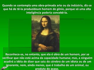 Quando se contempla uma obra-primada arte ou da indústria, diz-se
que há de tê-la produzidoum homem de gênio, porque só uma alta
inteligência poderia concebê-la.
Reconhece-se, no entanto, que ela é obra de um homem, por se
verificar que não está acima da capacidade humana; mas, a ninguém
acudirá a idéia de dizer que saiu do cérebro de um idiota ou de um
ignorante, nem, ainda menos, que é trabalho de um animal, ou
produto do acaso.
 