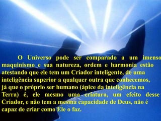 O Universo pode ser comparado a um imenso
maquinismo e sua natureza, ordem e harmonia estão
atestando que ele tem um Criador inteligente, de uma
inteligência superior a qualquer outra que conhecemos,
já que o próprio ser humano (ápice da inteligência na
Terra) é, ele mesmo uma criatura, um efeito desse
Criador, e não tem a mesma capacidade de Deus, não é
capaz de criar como Ele o faz.
 