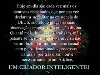 Hoje em dia são cada vez mais os
cientistas respeitados que por sua vez
declaram acreditar na existencia de
DEUS, sobretudo graças às suas
observações empíricas da criação divina.
Quanto mais descobertas realizam, mais
patente se lhes torna que o Universo não
se produziu por um fenómeno casual
nem pelos denominados processos
naturais; por trás disso houve
necessariamente um Artífice,
UM CRIADOR INTELIGENTE!
 