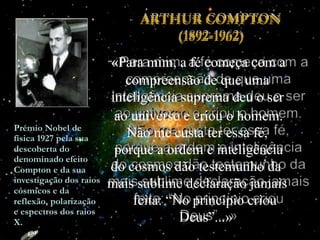 “
ao universo e criou o homem.
Não me custa ter essa fé,
porque a ordem e inteligência
do cosmos dão testemunho da
mais sublime declaração jamais
feita: “No princípio criou
Deus”...»
ARTHUR COMPTON
(1892-1962)
«Para mim, a fé começa com a
compreensão de que uma
inteligência suprema deu o ser
Prémio Nobel de
física 1927 pela sua
descoberta do
denominado efeito
Compton e da sua
investigação dos raios
cósmicos e da
reflexão, polarização
e espectros dos raios
X.
 