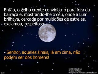 Existência de Deus
Da obra Pai Nosso
Psicografia de Francisco Cândido Xavier
Então, o velho crente convidou-o para fora da
barraca e, mostrando-lhe o céu, onde a Lua
brilhava, cercada por multidões de estrelas,
exclamou, respeitoso:
- Senhor, aqueles sinais, lá em cima, não
podem ser dos homens!
23:42
 