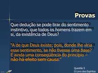 Provas
Que dedução se pode tirar do sentimento
instintivo, que todos os homens trazem em
si, da existência de Deus?
“A de que Deus existe; pois, donde lhe viria
esse sentimento, se não tivesse uma base?
É ainda uma conseqüência do principio –
não há efeito sem causa.”
Questão 5
O Livro dos Espíritos23:42
 