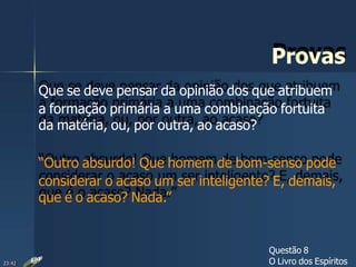 Provas
Que se deve pensar da opinião dos que atribuem
a formação primária a uma combinação fortuita
da matéria, ou, por outra, ao acaso?
“Outro absurdo! Que homem de bom-senso pode
considerar o acaso um ser inteligente? E, demais,
que é o acaso? Nada.”
Questão 8
O Livro dos Espíritos23:42
 