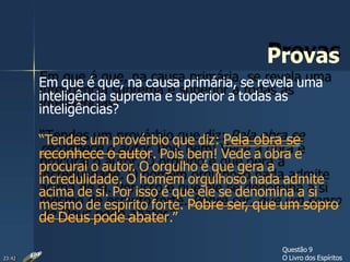 Provas
Em que é que, na causa primária, se revela uma
inteligência suprema e superior a todas as
inteligências?
“Tendes um provérbio que diz: Pela obra se
reconhece o autor. Pois bem! Vede a obra e
procurai o autor. O orgulho é que gera a
incredulidade. O homem orgulhoso nada admite
acima de si. Por isso é que ele se denomina a si
mesmo de espírito forte. Pobre ser, que um sopro
de Deus pode abater.”
Questão 9
O Livro dos Espíritos23:42
 