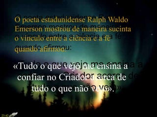 O poeta estadunidense Ralph Waldo
Emerson mostrou de maneira sucinta
o vínculo entre a ciência e a fé
quando afirmou:
«Tudo o que vejo me ensina a
confiar no Criador acerca de
tudo o que não vejo».
23:42
 