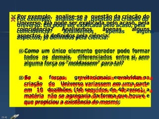  Por exemplo, analise-se a questão da criação do
Universo. Ela pode ser explicada pelo acaso, pela
coincidência? Analisemos apenas alguns
aspectos, já definidos pela ciência:
Como um único elemento gerador pode formar
todos os demais, diferenciados entre si, sem
alguma força os “moldassem” para tal?
Se a forças gravitacionais envolvidas na
criação do Universo variassem em uma parte
em 10 dozilhões (10 seguidos de 40 zeros), a
matéria não se agregaria da forma que houve e
que propiciou a existência do mesmo;
23:42
 