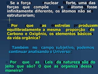 Se a força nuclear forte, uma das
forças que compõe o átomo fosse
infinitamente diferente, os átomos não se
estruturariam;
Por que as estrelas produzem
equilibradamente a mesma proporção de
Carbono e Oxigênio, os elementos básicos
da vida orgânica?
Também no campo subjetivo, podemos
continuar analisando o Universo:
 Por que as Leis da natureza são do
jeito que são? O que as organiza dessa
maneira?
 
